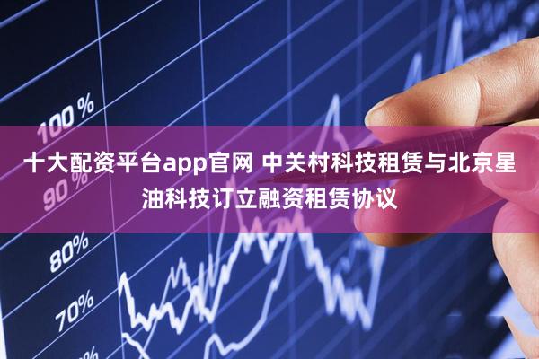 十大配资平台app官网 中关村科技租赁与北京星油科技订立融资租赁协议