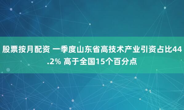 股票按月配资 一季度山东省高技术产业引资占比44.2% 高于全国15个百分点