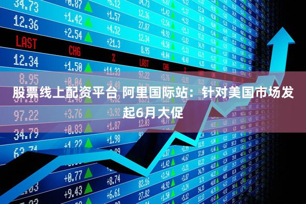 股票线上配资平台 阿里国际站：针对美国市场发起6月大促