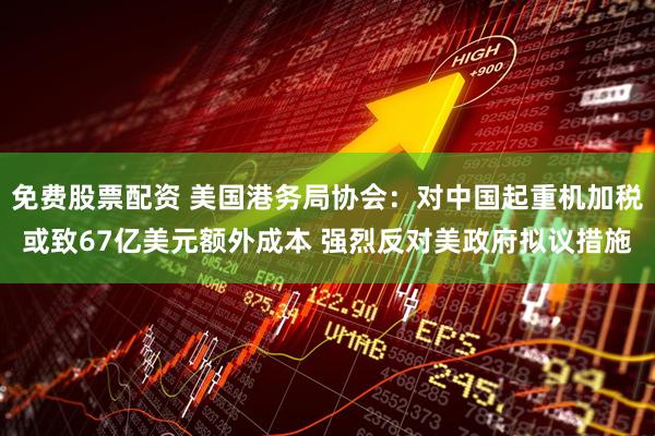 免费股票配资 美国港务局协会：对中国起重机加税或致67亿美元额外成本 强烈反对美政府拟议措施