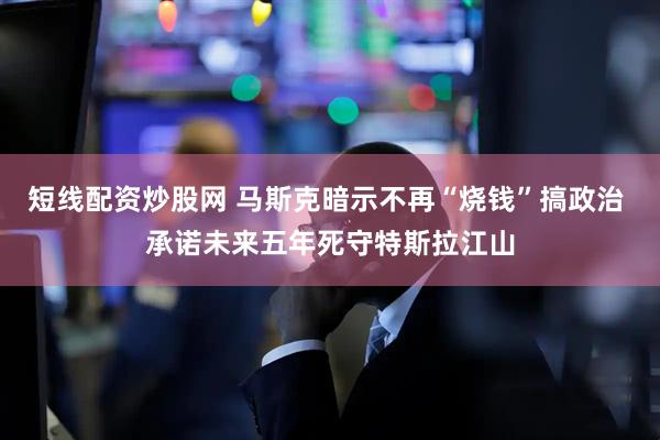 短线配资炒股网 马斯克暗示不再“烧钱”搞政治 承诺未来五年死守特斯拉江山
