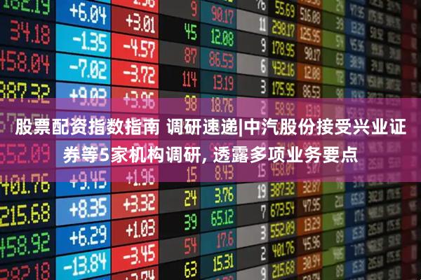 股票配资指数指南 调研速递|中汽股份接受兴业证券等5家机构调研, 透露多项业务要点