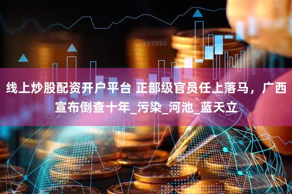 线上炒股配资开户平台 正部级官员任上落马，广西宣布倒查十年_污染_河池_蓝天立
