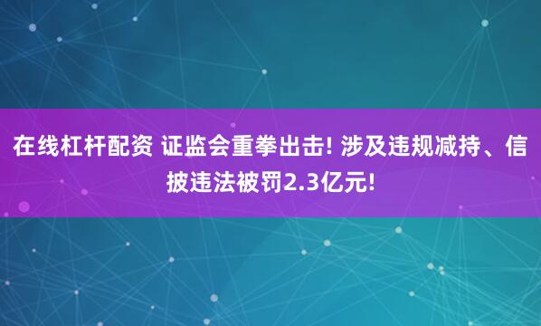 在线杠杆配资 证监会重拳出击! 涉及违规减持、信披违法被罚2.3亿元!