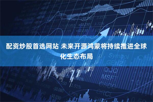 配资炒股首选网站 未来开源鸿蒙将持续推进全球化生态布局