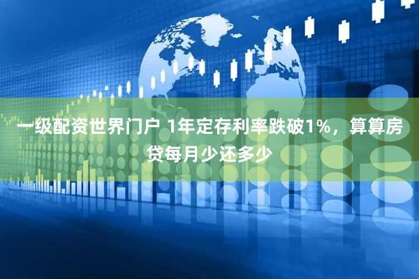 一级配资世界门户 1年定存利率跌破1%，算算房贷每月少还多少