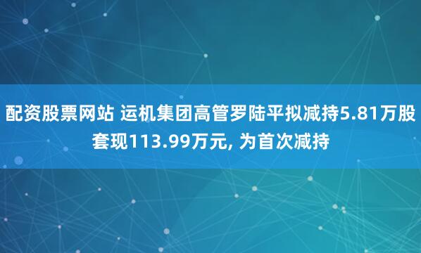 配资股票网站 运机集团高管罗陆平拟减持5.81万股套现113.99万元, 为首次减持
