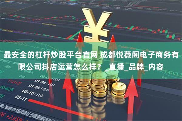 最安全的杠杆炒股平台官网 成都悦薇阁电子商务有限公司抖店运营怎么样？_直播_品牌_内容