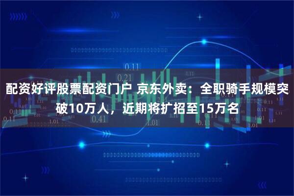 配资好评股票配资门户 京东外卖：全职骑手规模突破10万人，近期将扩招至15万名