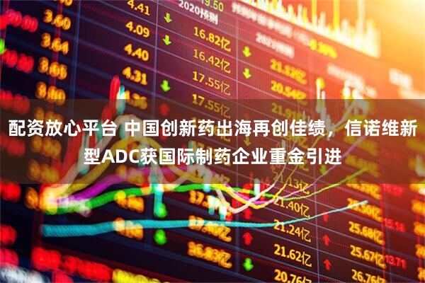 配资放心平台 中国创新药出海再创佳绩，信诺维新型ADC获国际制药企业重金引进