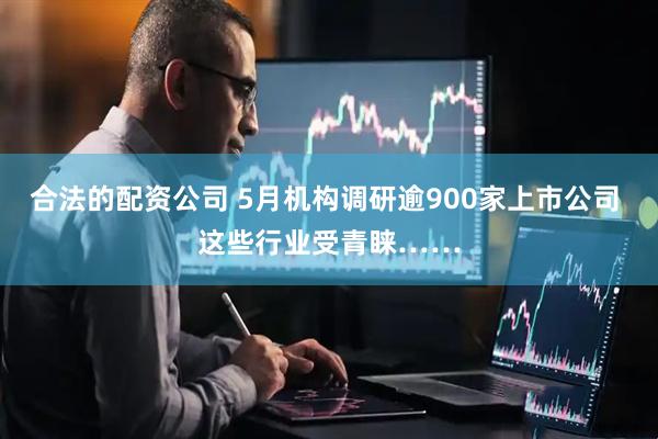 合法的配资公司 5月机构调研逾900家上市公司 这些行业受青睐……