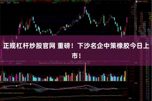 正规杠杆炒股官网 重磅！下沙名企中策橡胶今日上市！