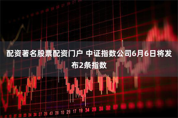 配资著名股票配资门户 中证指数公司6月6日将发布2条指数