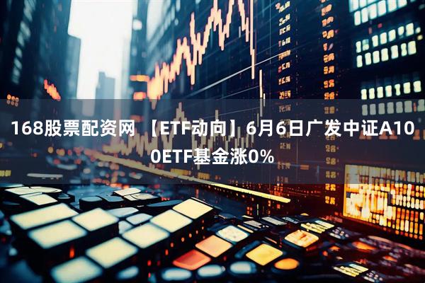 168股票配资网 【ETF动向】6月6日广发中证A100ETF基金涨0%