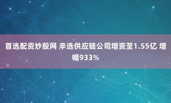 首选配资炒股网 辛选供应链公司增资至1.55亿 增幅933%