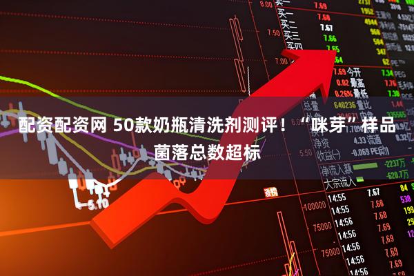 配资配资网 50款奶瓶清洗剂测评！“咪芽”样品菌落总数超标