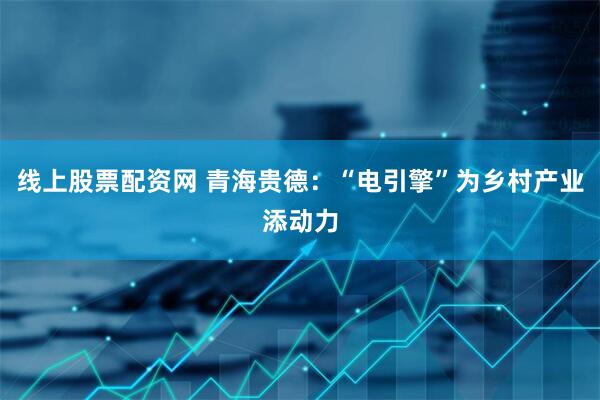 线上股票配资网 青海贵德：“电引擎”为乡村产业添动力