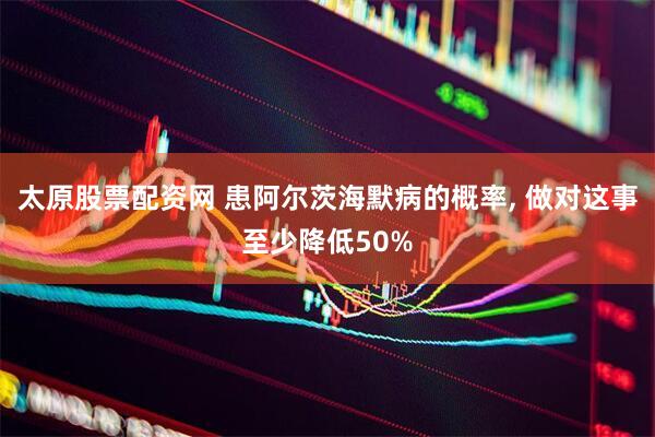 太原股票配资网 患阿尔茨海默病的概率, 做对这事至少降低50%