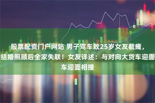 股票配资门户网站 男子驾车致25岁女友截瘫，承诺结婚照顾后全家失联！女友详述：与对向大货车迎面相撞