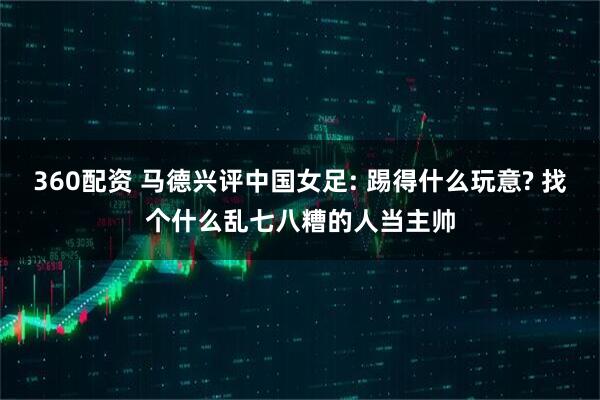 360配资 马德兴评中国女足: 踢得什么玩意? 找个什么乱七八糟的人当主帅
