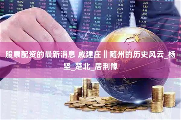 股票配资的最新消息 戚建庄‖随州的历史风云_杨坚_楚北_居荆豫