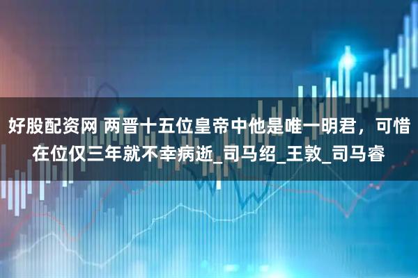好股配资网 两晋十五位皇帝中他是唯一明君，可惜在位仅三年就不幸病逝_司马绍_王敦_司马睿