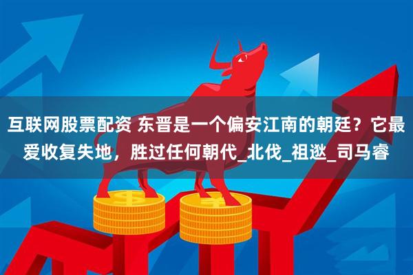 互联网股票配资 东晋是一个偏安江南的朝廷？它最爱收复失地，胜过任何朝代_北伐_祖逖_司马睿