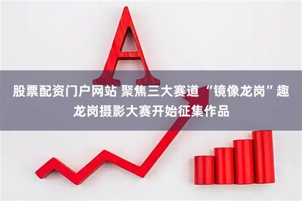 股票配资门户网站 聚焦三大赛道 “镜像龙岗”趣龙岗摄影大赛开始征集作品