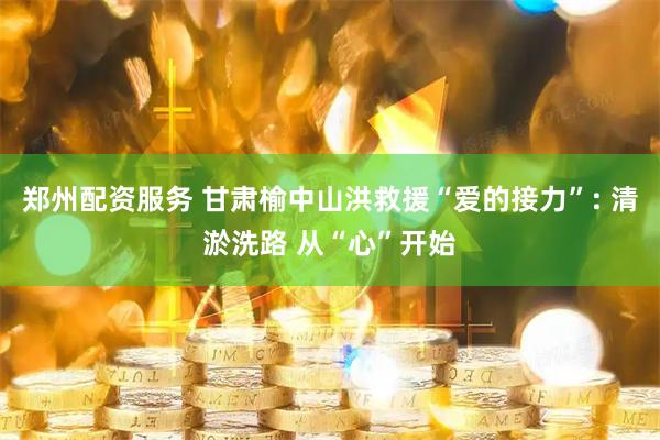 郑州配资服务 甘肃榆中山洪救援“爱的接力”: 清淤洗路 从“心”开始