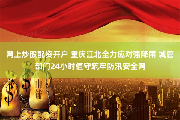 网上炒股配资开户 重庆江北全力应对强降雨 城管部门24小时值守筑牢防汛安全网