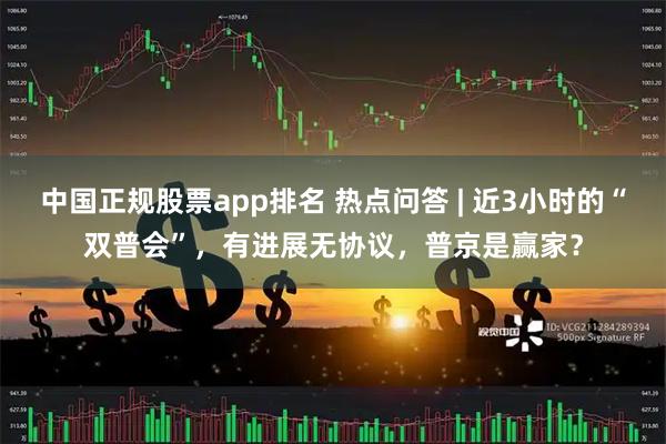 中国正规股票app排名 热点问答 | 近3小时的“双普会”，有进展无协议，普京是赢家？