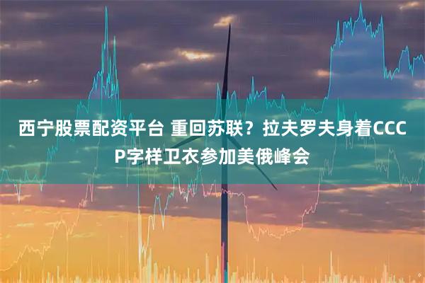 西宁股票配资平台 重回苏联？拉夫罗夫身着CCCP字样卫衣参加美俄峰会