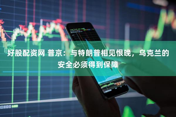 好股配资网 普京：与特朗普相见恨晚，乌克兰的安全必须得到保障