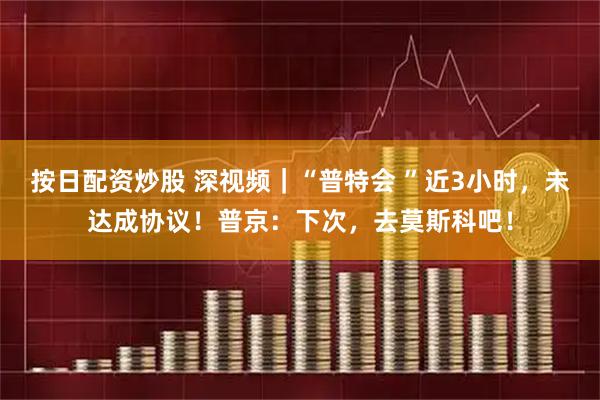 按日配资炒股 深视频｜“普特会 ”近3小时，未达成协议！普京：下次，去莫斯科吧！