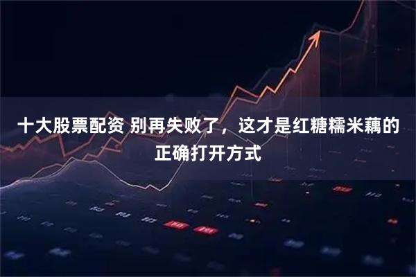 十大股票配资 别再失败了，这才是红糖糯米藕的正确打开方式
