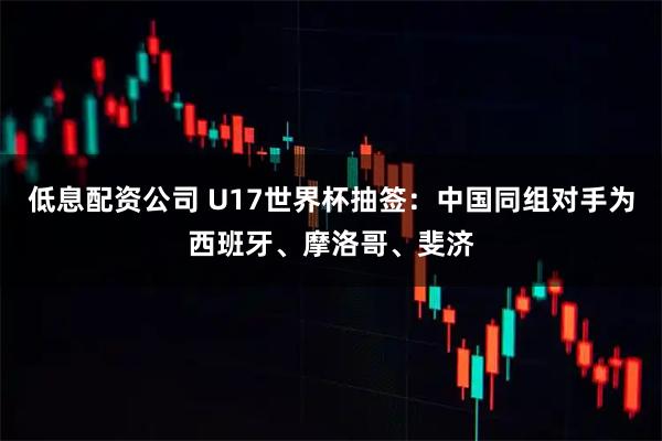 低息配资公司 U17世界杯抽签：中国同组对手为西班牙、摩洛哥、斐济