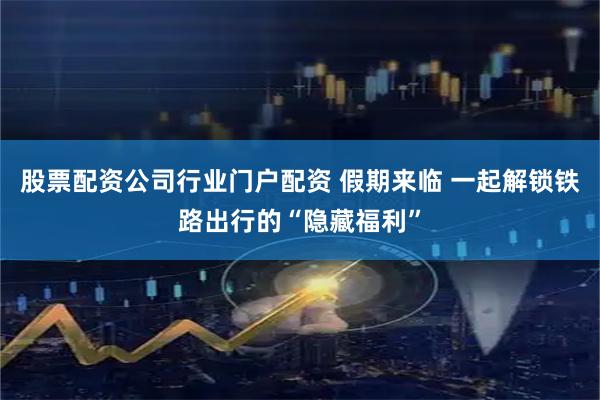 股票配资公司行业门户配资 假期来临 一起解锁铁路出行的“隐藏福利”